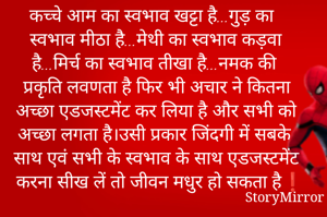कच्चे आम का स्वभाव खट्टा है...गुड़ का स्वभाव मीठा है...मेथी का स्वभाव कड़वा है...मिर्च का स्वभाव तीखा है...नमक की प्रकृति लवणता है फिर भी अचार ने कितना अच्छा एडजस्टमेंट कर लिया है और सभी को अच्छा लगता है।उसी प्रकार जिंदगी में सबके साथ एवं सभी के स्वभाव के साथ एडजस्टमेंट करना सीख लें तो जीवन मधुर हो सकता है❗