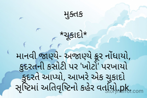 મુક્તક

*ચૂકાદો*

માનવી જાણ્યે- અજાણ્યે ક્રૂર નોંધાયો,
કુદરતની કસોટી પર 'ખોટો' પરખાયો
કુદરતે આપ્યો, આખરે એક ચુકાદો
સૃષ્ટિમાં અતિવૃષ્ટિનો કહેર વર્તાયો.pk.

  ✍️ *પૂર્વી પટેલ pk*