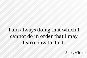 I am always doing that which I cannot do in order that I may learn how to do it.