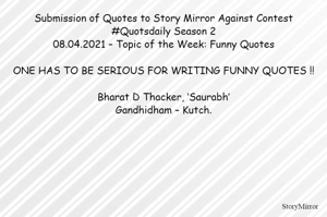 Submission of Quotes to Story Mirror Against Contest #Quotsdaily Season 2
.04.2021 – Topic of the Week: Funny Quotes

ONE HAS TO BE SERIOUS FOR WRITING FUNNY QUOTES !!

Bharat D Thacker, ‘Saurabh’
Gandhidham – Kutch.
