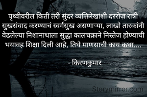 पृथ्वीवरील किती तरी सुंदर व्यक्तिरेखांशी दररोज रात्री सुखसंवाद करण्याचं स्वर्गसुख असणाऱ्या, लाखो तारकांनी वेढलेल्या निशानाथाला सुद्धा कालचक्राने निस्तेज होण्याची भयावह शिक्षा दिली आहे, तिथे माणसाची काय कथा....

             - किरणकुमार