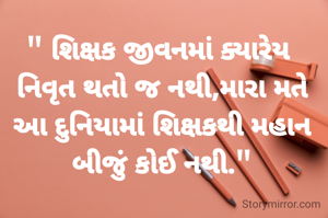 
" શિક્ષક જીવનમાં ક્યારેય  નિવૃત થતો જ નથી,મારા મતે આ દુનિયામાં શિક્ષકથી મહાન બીજું કોઈ નથી."