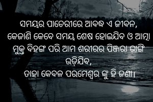 ସମୟର ପାଚେରୀରେ ଆବଦ୍ଧ ଏ ଜୀବନ,
କେଜାଣି କେବେ ସମୟ ଶେଷ ହୋଇଯିବ ଓ ଆତ୍ମା ମୁକ୍ତ ବିହଙ୍ଗ ପରି ଆମ ଶରୀରର ପିଞ୍ଜରା ଭାଙ୍ଗି ଉଡ଼ିଯିବ,
 ତାହା କେବଳ ପରମେଶ୍ବର ଙ୍କୁ ହି ଜଣା।