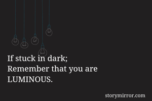 If stuck in dark;
Remember that you are 
LUMINOUS.