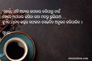  କେବେ ଯଦି ଅନ୍ୟର ଉପକାର କରିପାରୁ ନାହଁ
ତେବେ ଅପକାର କରିବା କଥା ମନରୁ ଭୁଲିଯାଅ ....
ହୁଏତ ମାନବ ଜନ୍ମର ସଫଳତା ସେଇଦିନ ଅନୁଭବ କରିପାରିବ ।

ସୁଧିର