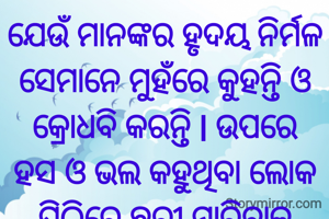 ଯେଉଁ ମାନଙ୍କର ହୃଦୟ ନିର୍ମଳ ସେମାନେ ମୁହଁରେ କୁହନ୍ତି ଓ କ୍ରୋଧବି କରନ୍ତି l ଉପରେ ହସ ଓ ଭଲ କହୁଥିବା ଲୋକ ପିଠିରେ ଛୁରୀ ମାରିବାକୁ ପଛାନ୍ତି ନାହିଁ l
ପ୍ରଣତି ଜେନା l