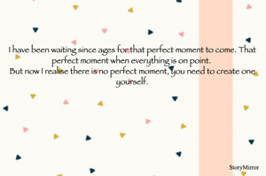 I have been waiting since ages for that perfect moment to come. That perfect moment when everything is on point. 
But now I realise there is no perfect moment, you need to create one yourself.
