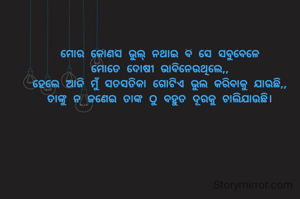 ମୋର କୋୖଣସି ଭୁଲ୍ ନଥାଇ ବି ସେ ସବୁବେଳେ
ମୋତେ ଦୋଷୀ ଭାବିନେଉଥିଲେ,,
ହେଲେ ଆଜି ମୁଁ ସତସତିକା ଗୋଟିଏ ଭୁଲ କରିବାକୁ ଯାଉଛି,,
ତାଙ୍କୁ ନ ଜଣେଇ ତାଙ୍କ ଠୁ ବହୁତ ଦୂରକୁ ଚାଲିଯାଉଛି।