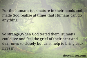 For the humans took nature in their hands and made God realize at times that Humans can do anything.


So strange,When God tested them,Humans could see and feel the grief of their near and dear ones so closely but can't help to bring back lives in