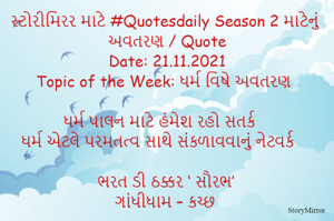 સ્ટોરીમિરર માટે #Quotesdaily Season 2 માટેનું અવતરણ / Quote
Date: 21.11.2021
Topic of the Week: ધર્મ વિષે અવતરણ

ધર્મ પાલન માટે હંમેશ રહો સતર્ક
ધર્મ એટલે પરમતત્વ સાથે સંકળાવવાનું નેટવર્ક

ભરત ડી ઠક્કર ‘ સૌરભ’
ગાંધીધામ – કચ્છ