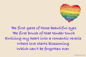 The first gaze of those beautiful eyes
The first brush of that tender touch
Enticing my heart into a romantic reverie 
Where love starts blossoming 
Which can't be forgotten ever. 