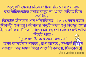 প্রত্যেকটা মেয়ের নিজের পায়ে দাঁড়ানোর পর বিয়ে করা উচিত।তাতে সমাজ বলুক না,"এতো দেরিতে বিয়ে করছিস?” 
বিয়েটাই জীবনের শেষ পরিণতি নয় । ২০-২১ বছর বয়সে জীবনটা শুরু হয় । জীবনের কিছুটা বছর শুধু নিজের ওপর ইনভেস্ট করা উচিত । নাহলে,১০ বছর পর এসে কেউ খোঁচা দিতেই পারে -
"দু -পয়সা ইনকাম করে দেখাও ! '
তখন আফসোস থাকবে , রাগ আসবে , সম্পর্কে বিভেদ আসবে; কিন্তু সময়, ফিরে আসেনি কখনো, ফিরবেও না! 