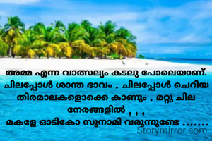 അമ്മ എന്ന വാത്സല്യം കടലു പോലെയാണ്. ചിലപ്പോൾ ശാന്ത ഭാവം . ചിലപ്പോൾ ചെറിയ തിരമാലകളൊക്കെ കാണും . മറ്റു ചില നേരങ്ങളിൽ , , ,
 മകളേ ഓടികോ സുനാമി വരുന്നുണ്ടേ .......