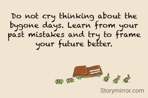 Do not cry thinking about the bygone days. Learn from your past mistakes and try to frame your future better.