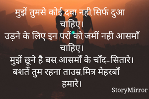 मुझें तुमसे कोई दवा नही,सिर्फ दुआ चाहिए।
उड़ने के लिए इन परों को,जमीं नही आसमाँ चाहिए।
मुझें छूने है बस,आसमाँ के चाँद-सितारे।
बशर्ते तुम रहना ताउम्र,मित्र मेहरबाँ हमारे।