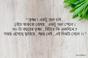 " তৃষ্ণা ! একটু জল চাই , 
বেঁচে থাকবো বোধয় , একটু জল পেলে । 
৩০ টা বছরের তৃষ্ণা , মিটবে কি একদিনে ? 
সময় এসেছে ফুরিয়ে , আর নেই , এই দিনটা গেলে ।। " 