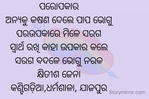 ପରୋପକାର
ଅନ୍ୟକୁ କଷଣ ଦେଲେ ପାପ ଭୋଗୁ
ପରଉପକାରେ ମିଳେ ସରଗ
ସ୍ଵାର୍ଥ ରଖି କାହା ଉପକାର କଲେ
ସରଗ ବଦଳେ ଭୋଗୁ ନରକ
କ୍ଷିତୀଶ ଜେନା
କଣ୍ଟିଗଡ଼ିଆ,ଧର୍ମଶାଳା, ଯାଜପୁର