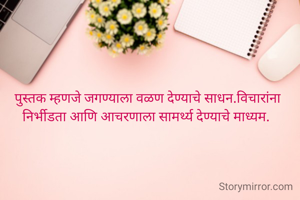 पुस्तक म्हणजे जगण्याला वळण देण्याचे साधन.विचारांना निर्भीडता आणि आचरणाला सामर्थ्य देण्याचे माध्यम. 