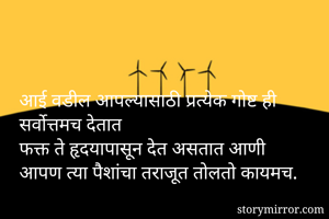 आई वडील आपल्यासाठी प्रत्येक गोष्ट ही सर्वोत्तमच देतात 
फक्त ते हृदयापासून देत असतात आणी 
आपण त्या पैशांचा तराजूत तोलतो कायमच.