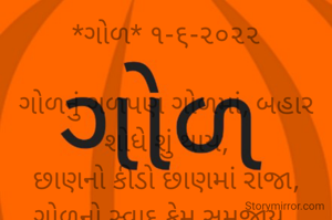 *ગોળ* ૧-૬-૨૦૨૨

ગોળનું ગળપણ ગોળમાં, બહાર શોધે શું થાય,
છાણનો કીડો છાણમાં રાજા, ગોળનો સ્વાદ કેમ સમજાય..
*ભાવના ભટ્ટ અમદાવાદ*
➖〰️➖〰️➖〰️➖〰️➖
