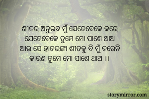 ଶୀତର ଅନୁଭବ ମୁଁ ସେତେବେଳେ କରେ
ଯେତେବେଳେ ତୁମେ ମୋ ପାଶେ ଥାଅ
ଆଉ ସେ ହାଡଭଙ୍ଗା ଶୀତକୁ ବି ମୁଁ ଡରେନି
କାରଣ ତୁମେ ମୋ ପାଶେ ଥାଅ ।।