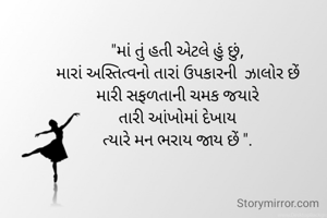"માં તું હતી એટલે હું છું,
મારાં અસ્તિત્વનો તારાં ઉપકારની  ઝાલોર છેં
મારી સફળતાની ચમક જયારે
તારી આંખોમાં દેખાય
ત્યારે મન ભરાય જાય છેં ".