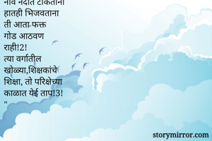 अल्लडपण
बालपण आठवे तर
मन प्रसन्न होई
त्यात होई मौज 
आणि भातुकली!धृ!
पावसाचीपहिली सर 
 घेताना मन मोहरुन
जाई!1!
नाव नदीत टाकताना
हातही भिजवताना
ती आता फक्त 
गोड आठवण 
राही!2!
त्या वर्गातील 
खोळ्या,शिक्षकांचे
शिक्षा, तो परिक्षेच्या
काळात येई ताप!3!
" 

