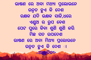 ଭାଷଣ ରେ ଅବା ମିଥ୍ୟା ପ୍ରଲୋଭନେ
ଉନ୍ନତ ହୁଏ କି ଦେଶ
ରକ୍ଷକ ଯଦି ଭକ୍ଷକ ସାଜି,ଧରେ
 ଏଣ୍ଡୁଅ ର ରୁପ ବେଶ
ପେଟ ପୁରେ କିବା ଶୁଣି ଶୁଣି କରି
ମିଛ ସତ ଉପଦେଶ
ଭାଷଣ ରେ ଅବା ମିଥ୍ୟା ପ୍ରଲୋଭନେ 
ଉନ୍ନତ ହୁଏ କି ଦେଶ ା
-ଆହ୍ଲାଦିନୀ-


