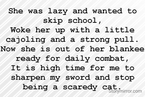 She was lazy and wanted to skip school,
Woke her up with a little cajoling and a strong pull.
Now she is out of her blankee ready for daily combat,
It is high time for me to sharpen my sword and stop being a scaredy cat.
