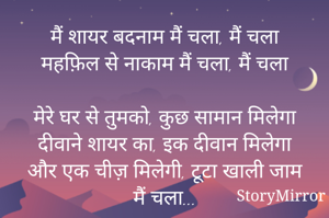 मैं शायर बदनाम मैं चला, मैं चला
महफ़िल से नाकाम मैं चला, मैं चला

मेरे घर से तुमको, कुछ सामान मिलेगा
दीवाने शायर का, इक दीवान मिलेगा
और एक चीज़ मिलेगी, टूटा खाली जाम
मैं चला...