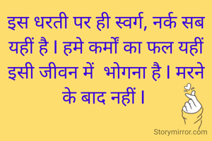 इस धरती पर ही स्वर्ग, नर्क सब यहीं है I हमे कर्मों का फल यहीं इसी जीवन में  भोगना है I मरने के बाद नहीं I 
