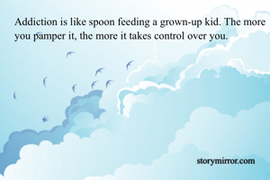 Addiction is like spoon feeding a grown-up kid. The more you pamper it, the more it takes control over you. 