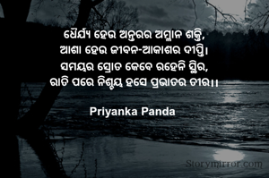 ଧୈର୍ଯ୍ୟ ହେଉ ଅନ୍ତରର ଅମ୍ଳାନ ଶକ୍ତି,
ଆଶା ହେଉ ଜୀବନ-ଆକାଶର ଦୀପ୍ତି।
ସମୟର ସ୍ରୋତ କେବେ ରହେନି ସ୍ଥିର,
ରାତି ପରେ ନିଶ୍ଚୟ ହସେ ପ୍ରଭାତର ତୀର।।

Priyanka Panda 