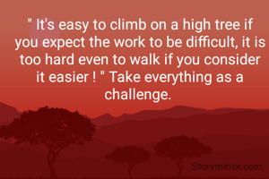 " It's easy to climb on a high tree if you expect the work to be difficult, it is too hard even to walk if you consider it easier ! " Take everything as a challenge. 