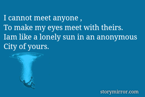 I cannot meet anyone ,
To make my eyes meet with theirs.
Iam like a lonely sun in an anonymous 
City of yours.