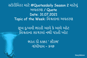સ્ટોરીમિરર માટે #Quotesdaily Season 2 માટેનું અવતરણ / Quote
Date: 31.07.2021
Topic of the Week: મિત્રતાના અવતરણ

સુખ દુઃખની ભરતી આવે કે આવે ઓટ
મિત્રતાના સાગરમાં નથી પડતી ખોટ

ભરત ડી ઠક્કર ‘ સૌરભ’
ગાંધીધામ – કચ્છ
