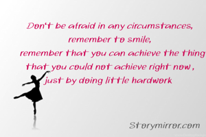 Don't be afraid in any circumstances,
remember to smile,
  remember that you can achieve the thing that you could not achieve right now ,
just by doing little hardwork 