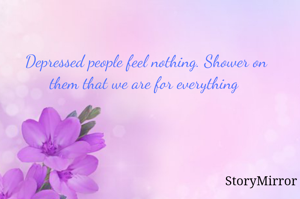 Depressed people feel nothing. Shower on them that we are for everything 