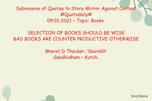 Submission of Quotes to Story Mirror Against Contest #Quotsdaily#
09.02.2021 – Topic: Books 

SELECTION OF BOOKS SHOULD BE WISE
BAD BOOKS ARE COUNTER PRODUCTIVE OTHERWISE

Bharat D Thacker, ‘Saurabh’
Gandhidham – Kutch.
