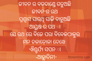 ଜୀବନ ର ବଡଦାଣ୍ଡେ ଗଡୁଅଛି
ଜୀବନ ର ରଥ
ପ୍ରଶ୍ବାସ ସାରଥି ସାଜି ବାହୁଅଛି
ଆୟୁଷ ର ପଥ ା
ସେ ରଥ ରେ ବିଜେ ପରା ବିବେକଠାକୁର
ମନ ଚକାଡ଼ୋଳା ଦେଖେ 
ଐଶ୍ଚର୍ଯ୍ୟ ସପନ ା
  -ଆହ୍ଲାଦିନୀ-