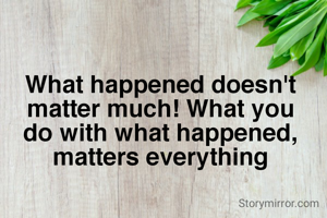 What happened doesn't matter much! What you do with what happened, matters everything