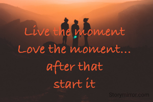 Live the moment
Love the moment...
after that
start it