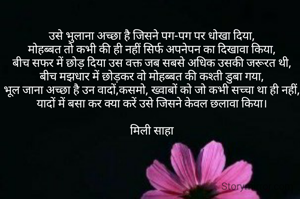 उसे भुलाना अच्छा है जिसने पग-पग पर धोखा दिया,
मोहब्बत तो कभी की ही नहीं सिर्फ अपनेपन का दिखावा किया,
बीच सफर में छोड़ दिया उस वक्त जब सबसे अधिक उसकी जरूरत थी,
बीच मझधार में छोड़कर वो मोहब्बत की कश्ती डुबा गया,
भूल जाना अच्छा है उन वादों,कसमो, ख्वाबों को जो कभी सच्चा था ही नहीं,
यादों में बसा कर क्या करें उसे जिसने केवल छलावा किया।

मिली साहा
