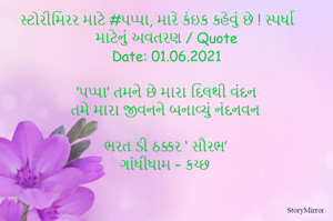 સ્ટોરીમિરર માટે #પપ્પા, મારે કંઇક કહેવું છે ! સ્પર્ધા માટેનું અવતરણ / Quote
Date: 01.06.2021

 ‘પપ્પા’ તમને છે મારા દિલથી વંદન
તમે મારા જીવનને બનાવ્યું નંદનવન

ભરત ડી ઠક્કર ‘ સૌરભ’
ગાંધીધામ – કચ્છ

