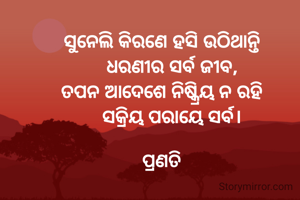 ସୁନେଲି କିରଣେ ହସି ଉଠିଥାନ୍ତି
    ଧରଣୀର ସର୍ବ ଜୀବ,
ତପନ ଆଦେଶେ ନିଷ୍କ୍ରିୟ ନ ରହି
    ସକ୍ରିୟ ପରାୟେ ସର୍ବ।

ପ୍ରଣତି