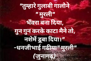 "तुम्हारे गुलाबी गालोने 
" मुरली"
भँवरा बना दिया,
गुन गुन करके काटा मैने तो,
नशेमें ड़ूबा दिया।" 
-धनजीभाई गढीया" मुरली"
(ज़ुनागढ़) 