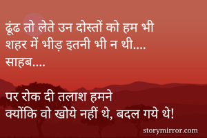 ढूंढ तो लेते उन दोस्तों को हम भी
शहर में भीड़ इतनी भी न थी....
साहब....

पर रोक दी तलाश हमने
क्योंकि वो खोये नहीं थे, बदल गये थे!