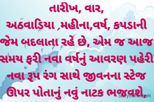 તારીખ, વાર, અઠવાડિયા ,મહીના,વર્ષ, કપડાની જેમ બદલાતા રહે છે, એમ જ આજ સમય ફરી નવા વર્ષનું આવરણ પહેરી નવા રૂપ રંગ સાથે જીવનના સ્ટેજ ઊપર પોતાનું નવું નાટક ભજવશે,