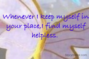 Whenever I keep myself in your place,I find myself helpless. 