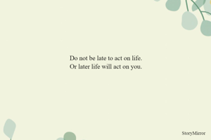 Do not be late to act on life.
Or later life will act on you.